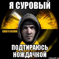 я суровый подтираюсь нождачкой