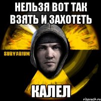 нельзя вот так взять и захотеть калел