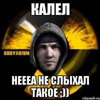 калел неееа не слыхал такое ;))