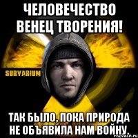 человечество венец творения! так было, пока природа не объявила нам войну.