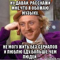 ну давай, расскажи мне,что я обожаю музыку, не могу жить без сериалов и люблю еду больше, чем людей.