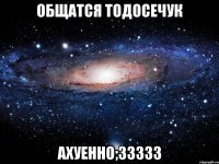 общатся тодосечук ахуенно;33333