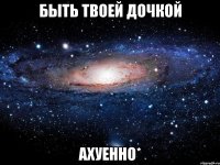 быть твоей дочкой ахуенно*