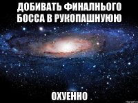 добивать финалнього босса в рукопашнуюю охуенно