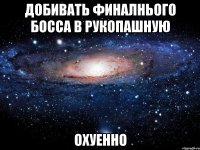 добивать финалнього босса в рукопашную охуенно