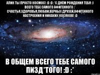 алик ты просто космос! :d :d :*с днём рождения тебя :) всего тебе самого афигенного :* счастья,здоровья,любви,верных друзей,афигенного настроения и никаких косяков! :d в общем всего тебе самого пизд*того! :d :*