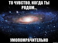 то чувство, когда ты рядом... умопомрачительно