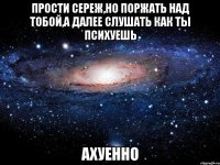 прости сереж,но поржать над тобой,а далее слушать как ты психуешь ахуенно