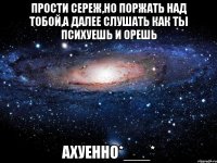 прости сереж,но поржать над тобой,а далее слушать как ты психуешь и орешь ахуенно*___*