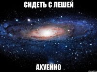 сидеть с лешей ахуенно