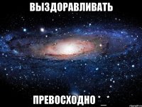 выздоравливать превосходно *_*