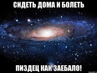 сидеть дома и болеть пиздец как заебало!