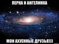 лерка и ангелинка мои ахуенные друзья)))