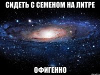 сидеть с семеном на литре офигенно