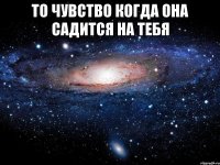 то чувство когда она садится на тебя 