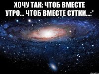 хочу так: чтоб вместе утро... чтоб вместе сутки...:* 