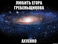 любить егора гребеньщикова ахуенно