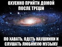 охуенно прийти домой после треши по хавать, одеть наушники и слушать любимую музыку