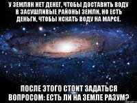 у землян нет денег, чтобы доставить воду в засушливые районы земли, но есть деньги, чтобы искать воду на марсе. после этого стоит задаться вопросом: есть ли на земле разум?