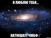 я люблю тебя... катюша!!! чмаф :*