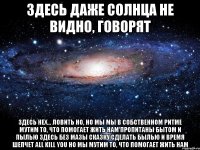 здесь даже солнца не видно, говорят здесь нех... ловить но, но мы мы в собственном ритме мутим то, что помогает жить нам пропитаны бытом и пылью здесь без мазы сказку сделать былью и время шепчет аll kill you но мы мутим то, что помогает жить нам