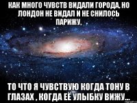 как много чувств видали города, но лондон не видал и не снилось парижу, то что я чувствую когда тону в глазах , когда её улыбку вижу...