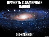 дружить с дамиром и пашой офигенно;*