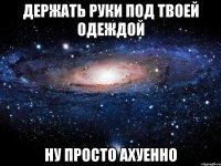 держать руки под твоей одеждой ну просто ахуенно