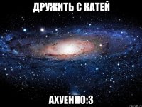 дружить с катей ахуенно:3