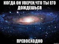 когда он уверен,что ты его дождешься превосходно