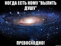 когда есть кому "вылить душу" превосходно!