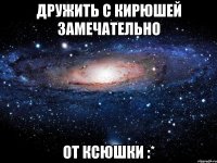 дружить с кирюшей замечательно от ксюшки :*