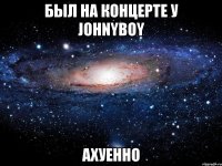 был на концерте у johnyboy ахуенно