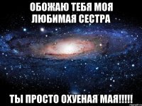 обожаю тебя моя любимая сестра ты просто охуеная мая!!!