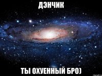 дэнчик ты охуенный бро)