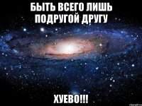 быть всего лишь подругой другу хуево!!!