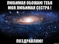 любимая обожаю тебя моя любимая сестра ! поздравляю!