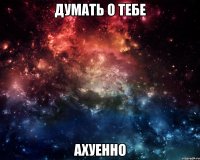 думать о тебе ахуенно