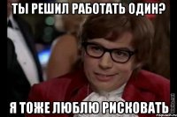 ты решил работать один? я тоже люблю рисковать