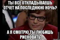 ты все откладываешь отчет на последнюю ночь? а я смотрю ты любишь рисковать