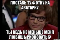 поставь ту фотку на аватарку ты ведь не меньше меня любишь рисковать!?