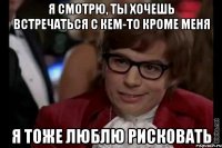 я смотрю, ты хочешь встречаться с кем-то кроме меня я тоже люблю рисковать