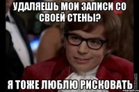 удаляешь мои записи со своей стены? я тоже люблю рисковать