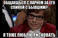 общаешься с парнем за его спиной с бывшим? я тоже люблю рисковать