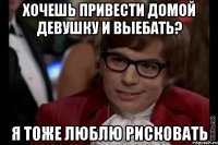 хочешь привести домой девушку и выебать? я тоже люблю рисковать