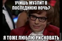 учишь музлит в последнюю ночь? я тоже люблю рисковать