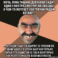 ночь, луна,тишина,девченка сидит одна у костра,смотрит на звезды, о чем-то мечтает, светлячки рядом ветают... ...потходит ашот и ударяет ее членом по губам, удар его члена был настолько силён, что ошметки ее губ и некоторых зуб разлетелись по всей местности...