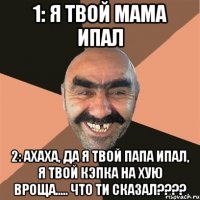 1: я твой мама ипал 2: ахаха, да я твой папа ипал, я твой кэпка на хую вроща..... что ти сказал???