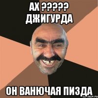 ах ??? джигурда он ванючая пизда