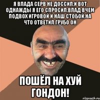 я влада серв не доссил,и вот однажды я его спросил,влад вчем подвох игровой и наш стобой,на что ответил грубо он пошёл на хуй гондон!